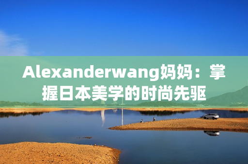 Alexanderwang妈妈：掌握日本美学的时尚先驱