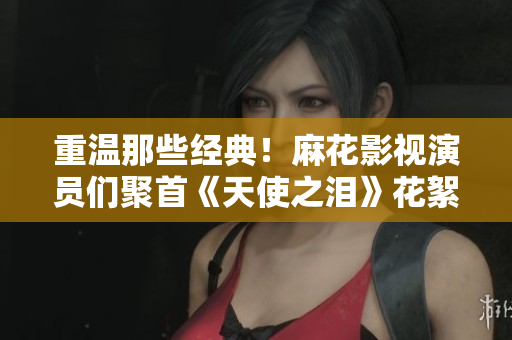 重温那些经典！麻花影视演员们聚首《天使之泪》花絮回忆录