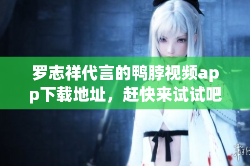 罗志祥代言的鸭脖视频app下载地址，赶快来试试吧！