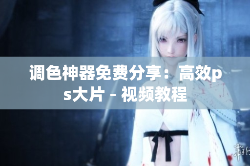 调色神器免费分享：高效ps大片 - 视频教程