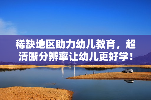 稀缺地区助力幼儿教育，超清晰分辨率让幼儿更好学！