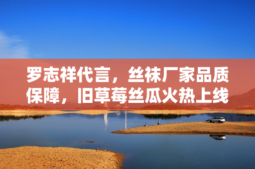 罗志祥代言，丝袜厂家品质保障，旧草莓丝瓜火热上线！