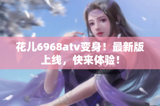 花儿6968atv变身！最新版上线，快来体验！