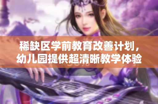 稀缺区学前教育改善计划，幼儿园提供超清晰教学体验