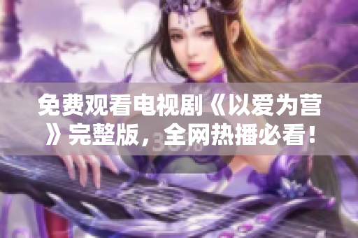 免费观看电视剧《以爱为营》完整版，全网热播必看！