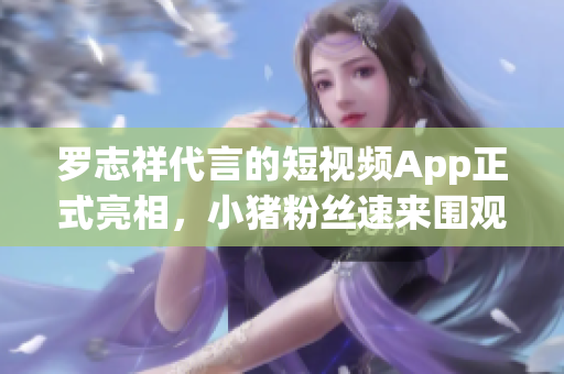 罗志祥代言的短视频App正式亮相，小猪粉丝速来围观！