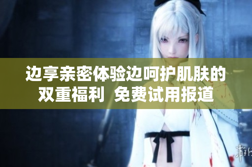 边享亲密体验边呵护肌肤的双重福利  免费试用报道