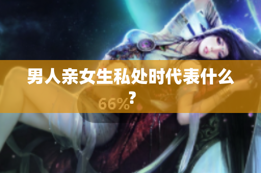 男人亲女生私处时代表什么？