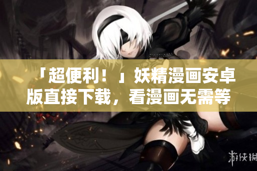 「超便利！」妖精漫画安卓版直接下载，看漫画无需等待！