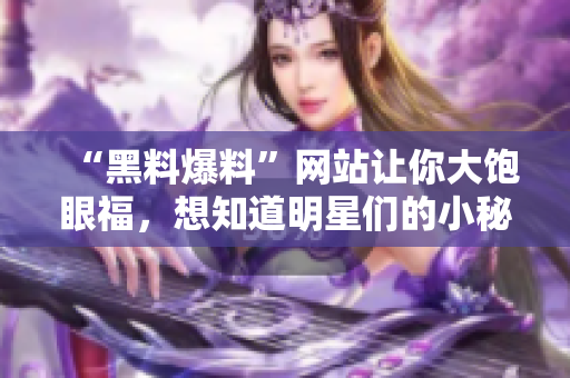“黑料爆料”网站让你大饱眼福，想知道明星们的小秘密？