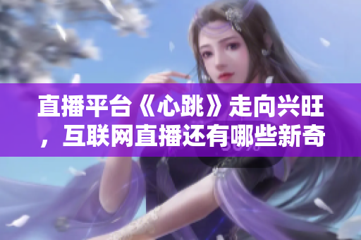 直播平台《心跳》走向兴旺，互联网直播还有哪些新奇玩法？