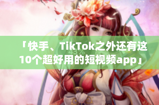 「快手、TikTok之外还有这10个超好用的短视频app」