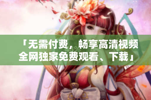 「无需付费，畅享高清视频全网独家免费观看、下载」