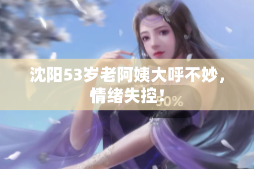 沈阳53岁老阿姨大呼不妙，情绪失控！