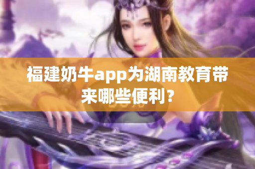 福建奶牛app为湖南教育带来哪些便利？