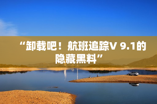“卸载吧！航班追踪V 9.1的隐藏黑料”