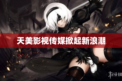 天美影视传媒掀起新浪潮