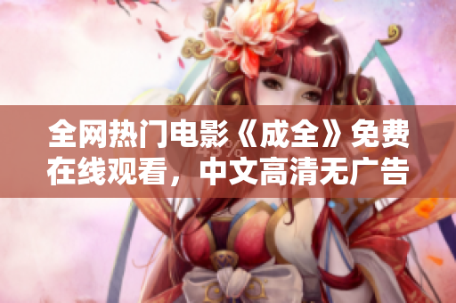 全网热门电影《成全》免费在线观看，中文高清无广告！