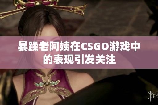 暴躁老阿姨在CSGO游戏中的表现引发关注