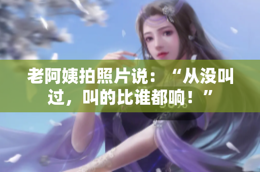 老阿姨拍照片说：“从没叫过，叫的比谁都响！”