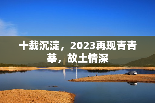 十载沉淀，2023再现青青莘，故土情深