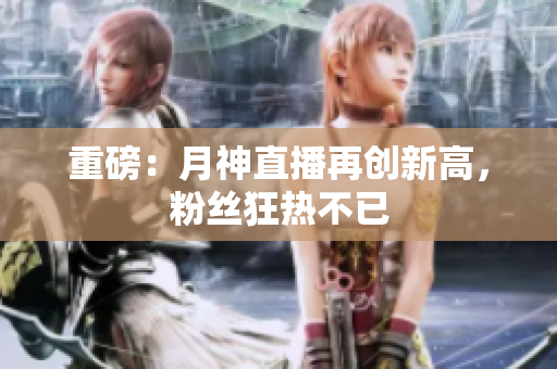重磅：月神直播再创新高，粉丝狂热不已