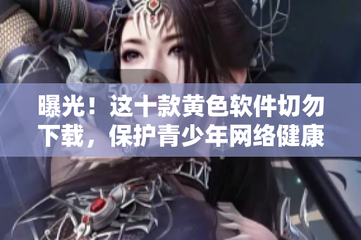 曝光！这十款黄色软件切勿下载，保护青少年网络健康
