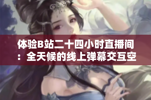 体验B站二十四小时直播间：全天候的线上弹幕交互空间