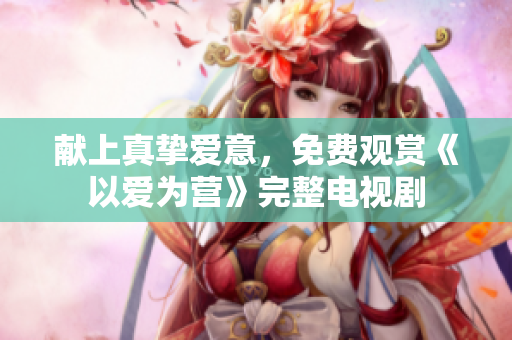 献上真挚爱意，免费观赏《以爱为营》完整电视剧