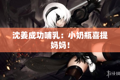 沈姜成功哺乳：小奶瓶喜提妈妈！