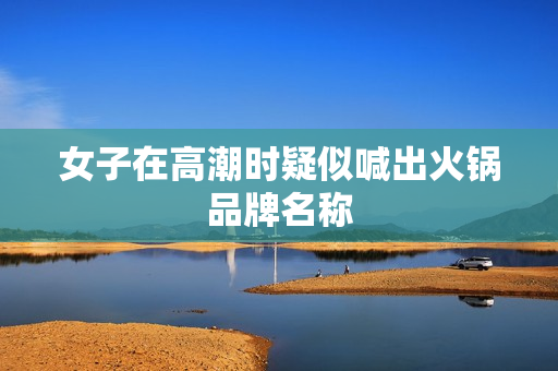 女子在高潮时疑似喊出火锅品牌名称