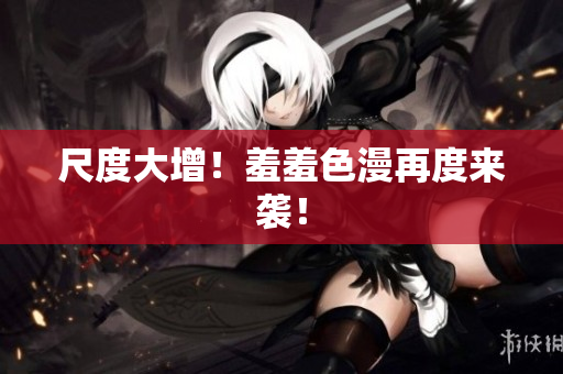 尺度大增！羞羞色漫再度来袭！