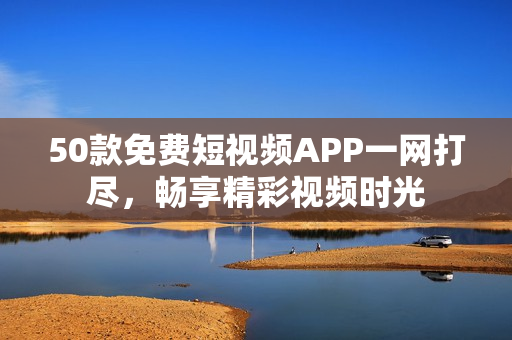 50款免费短视频APP一网打尽，畅享精彩视频时光