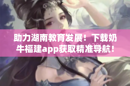 助力湖南教育发展！下载奶牛福建app获取精准导航！