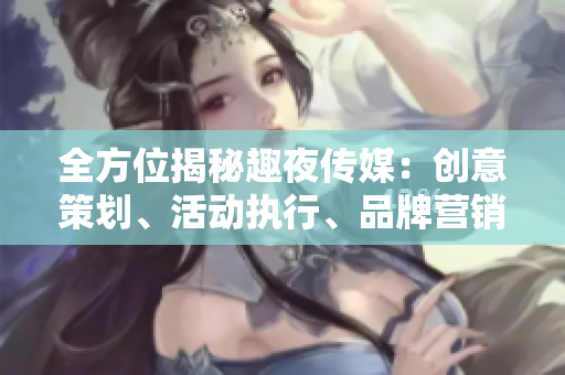 全方位揭秘趣夜传媒：创意策划、活动执行、品牌营销