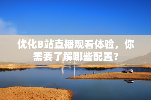 优化B站直播观看体验，你需要了解哪些配置？