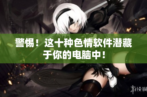 警惕！这十种色情软件潜藏于你的电脑中！