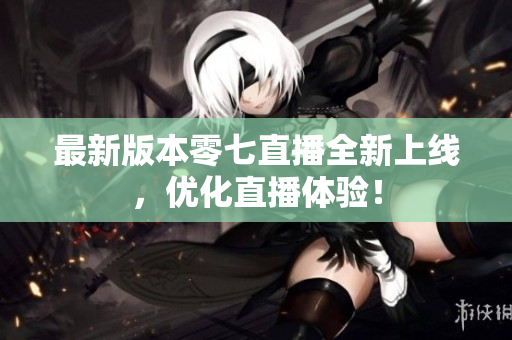 最新版本零七直播全新上线，优化直播体验！