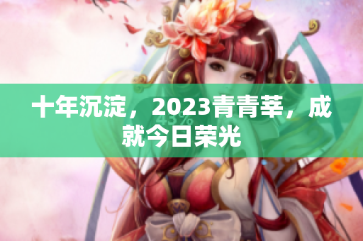 十年沉淀，2023青青莘，成就今日荣光
