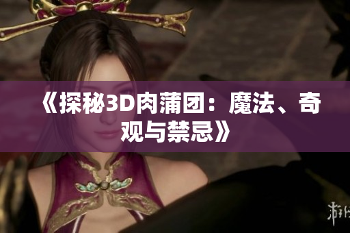 《探秘3D肉蒲团：魔法、奇观与禁忌》