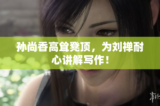 孙尚香高耸凳顶，为刘禅耐心讲解写作！