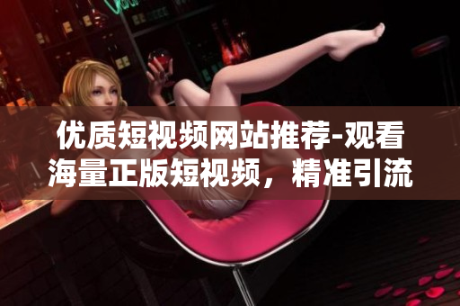 优质短视频网站推荐-观看海量正版短视频，精准引流流量