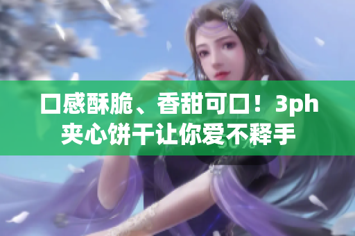口感酥脆、香甜可口！3ph夹心饼干让你爱不释手