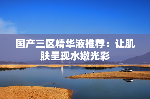 国产三区精华液推荐：让肌肤呈现水嫩光彩