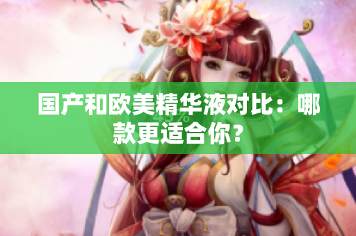 国产和欧美精华液对比：哪款更适合你？