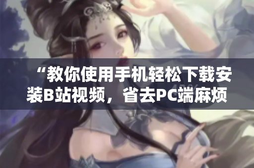 “教你使用手机轻松下载安装B站视频，省去PC端麻烦”