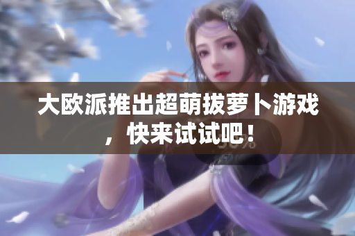 大欧派推出超萌拔萝卜游戏，快来试试吧！
