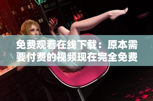 免费观看在线下载：原本需要付费的视频现在完全免费！（不超过50字）