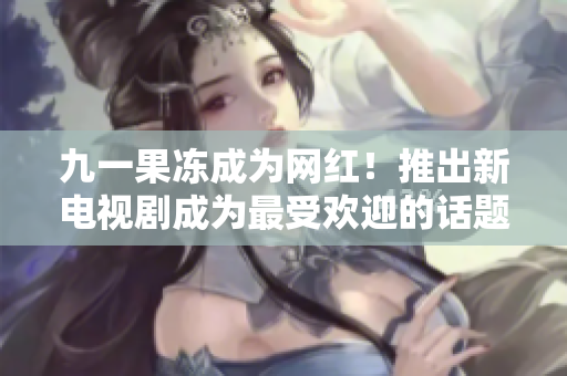 九一果冻成为网红！推出新电视剧成为最受欢迎的话题