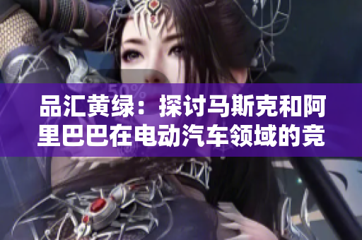 品汇黄绿：探讨马斯克和阿里巴巴在电动汽车领域的竞争